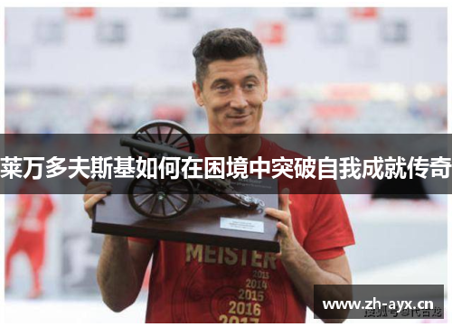 莱万多夫斯基如何在困境中突破自我成就传奇 莱万多夫斯基如何在困境中突破自我成就传奇