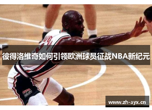 彼得洛维奇如何引领欧洲球员征战NBA新纪元 彼得洛维奇如何引领欧洲球员征战NBA新纪元
