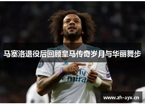马塞洛退役后回顾皇马传奇岁月与华丽舞步 马塞洛退役后回顾皇马传奇岁月与华丽舞步