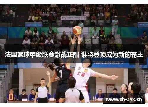 法国篮球甲级联赛激战正酣 谁将登顶成为新的霸主 法国篮球甲级联赛激战正酣 谁将登顶成为新的霸主