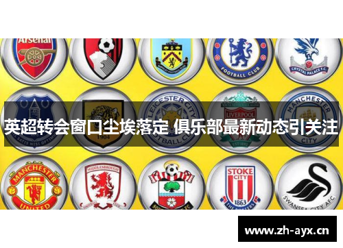 英超转会窗口尘埃落定 俱乐部最新动态引关注 英超转会窗口尘埃落定 俱乐部最新动态引关注