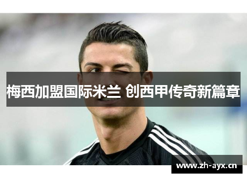 梅西加盟国际米兰 创西甲传奇新篇章 梅西加盟国际米兰 创西甲传奇新篇章
